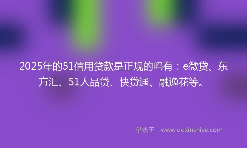 2025年的51信用贷款是正规的吗有：e微贷、东方汇、51人品贷、快贷通、融逸花等。