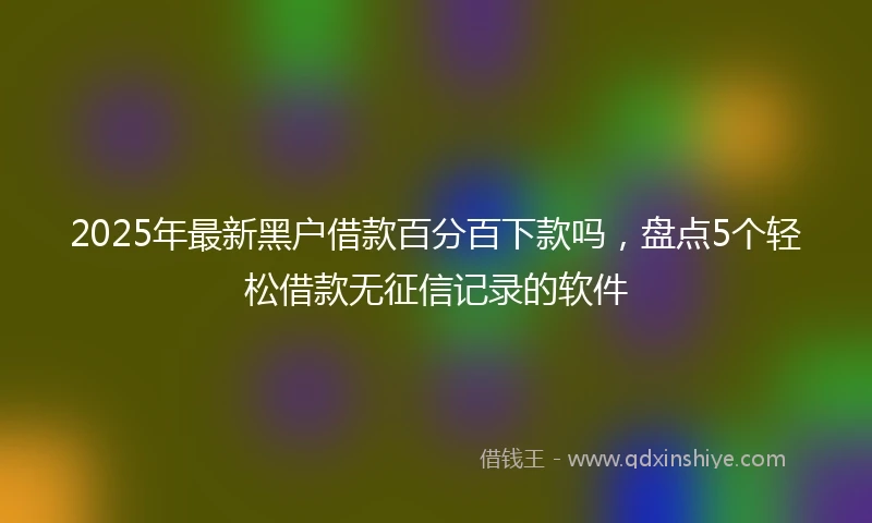 2025年最新黑户借款百分百下款吗,盘点5个轻松借款无征信记录的软件