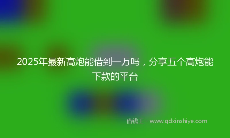2025年最新高炮能借到一万吗，分享五个高炮能下款的平台