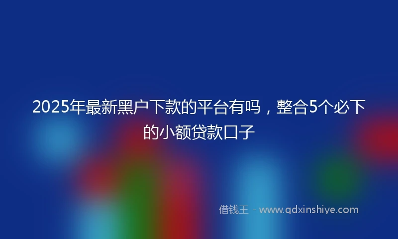 2025年最新黑户下款的平台有吗，整合5个必下的小额贷款口子