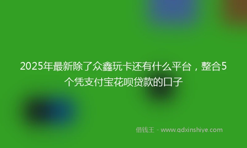2025年最新除了众鑫玩卡还有什么平台，整合5个凭支付宝花呗贷款的口子