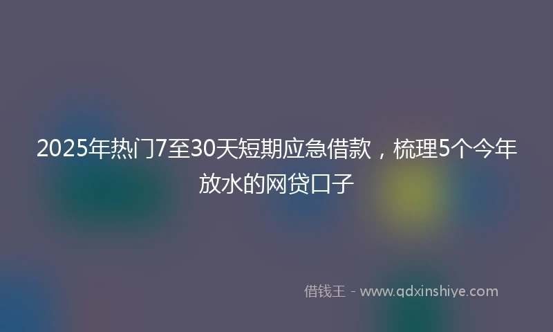 2025年热门7至30天短期应急借款，梳理5个今年放水的网贷口子