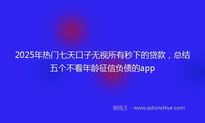 2025年热门七天口子无视所有秒下的贷款，总结五个不看年龄征信负债的app
