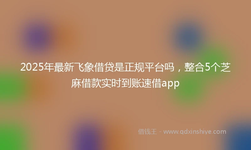 2025年最新飞象借贷是正规平台吗，整合5个芝麻借款实时到账速借app