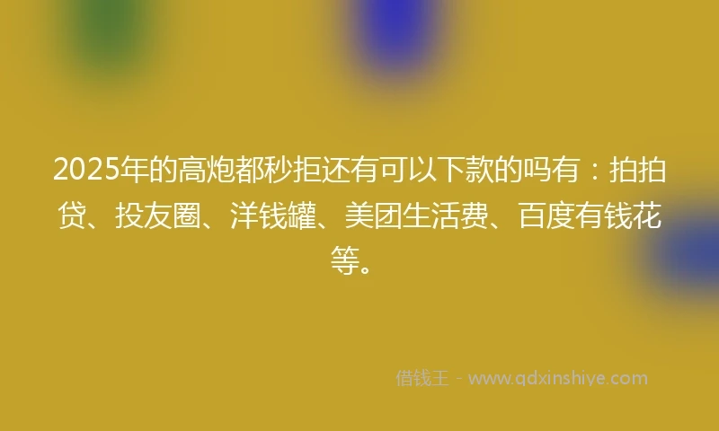 2025年的高炮都秒拒还有可以下款的吗有：拍拍贷、投友圈、洋钱罐、美团生活费、百度有钱花等。