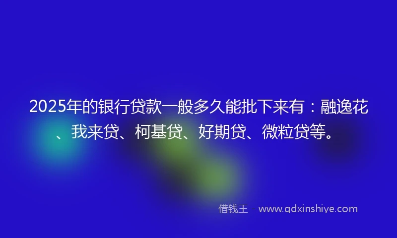2025年的银行贷款一般多久能批下来有：融逸花、我来贷、柯基贷、好期贷、微粒贷等。