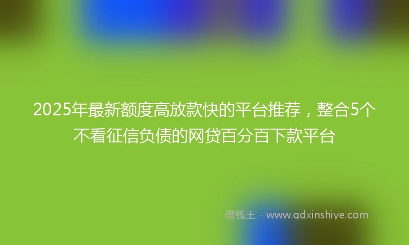 2025年最新额度高放款快的平台推荐，整合5个不看征信负债的网贷百分百下款平台