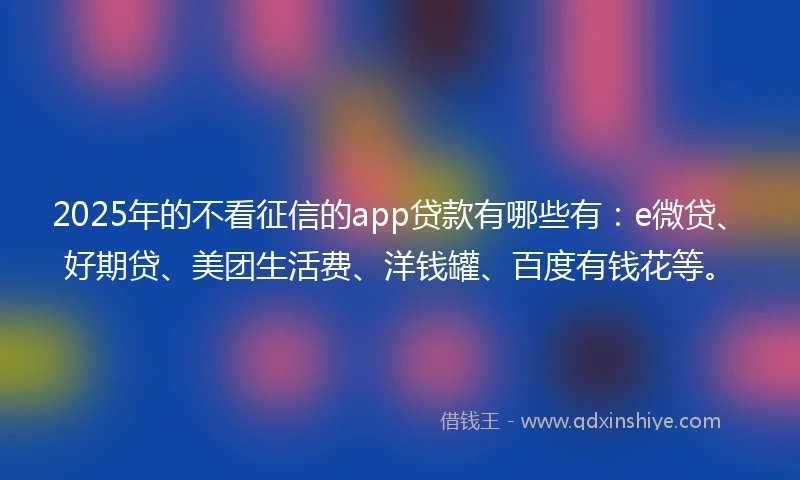 2025年的不看征信的app贷款有哪些有：e微贷、好期贷、美团生活费、洋钱罐、百度有钱花等。