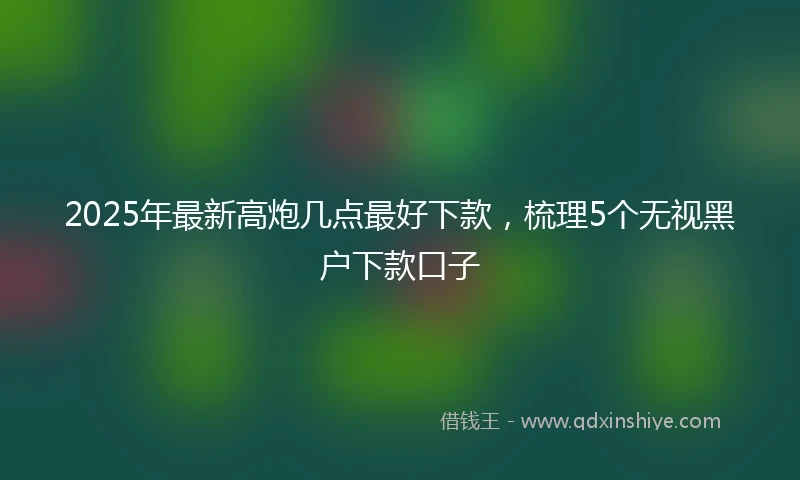 2025年最新高炮几点最好下款，梳理5个无视黑户下款口子
