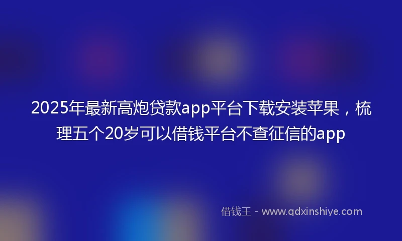 2025年最新高炮贷款app平台下载安装苹果，梳理五个20岁可以借钱平台不查征信的app