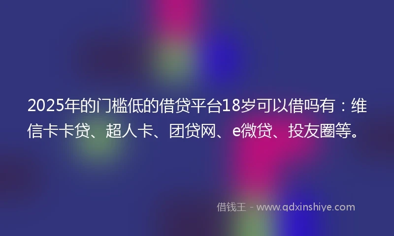 2025年的门槛低的借贷平台18岁可以借吗有：维信卡卡贷、超人卡、团贷网、e微贷、投友圈等。