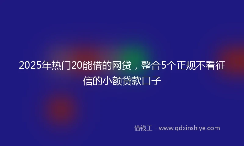 2025年热门20能借的网贷，整合5个正规不看征信的小额贷款口子