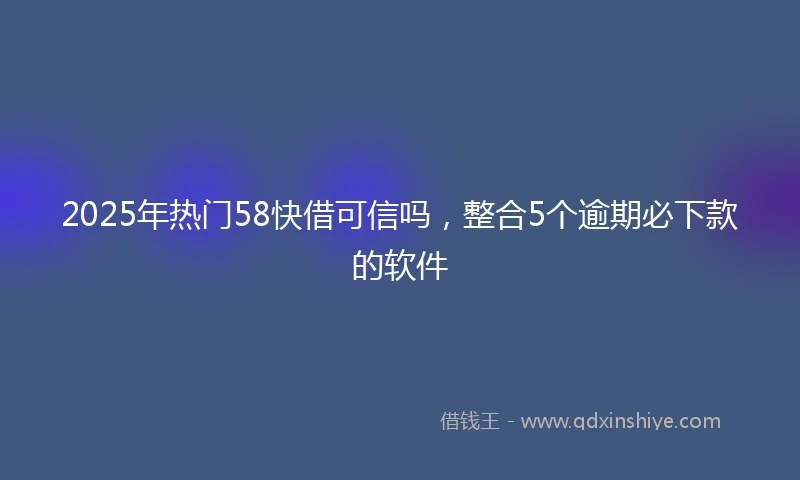 2025年热门58快借可信吗，整合5个逾期必下款的软件