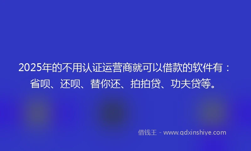 2025年的不用认证运营商就可以借款的软件有：省呗、还呗、替你还、拍拍贷、功夫贷等。