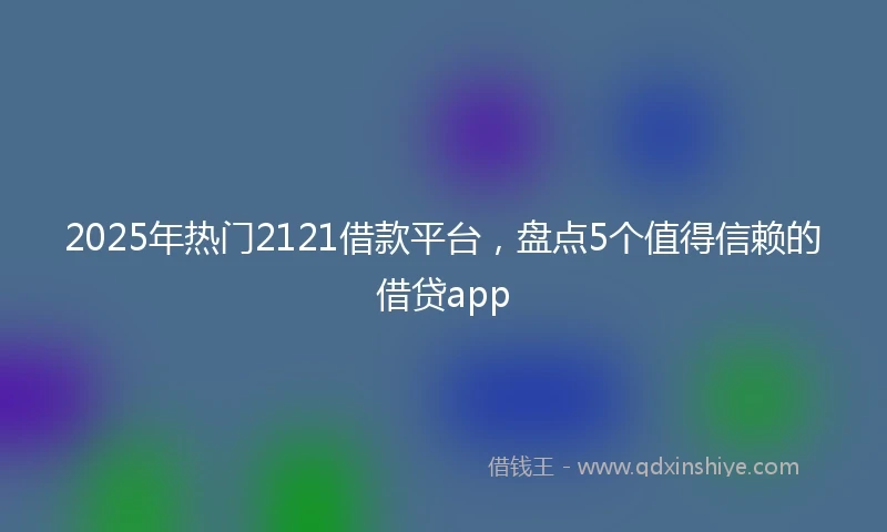 2025年热门2121借款平台，盘点5个值得信赖的借贷app