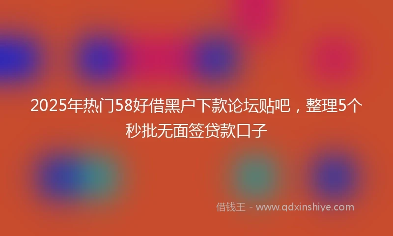 2025年热门58好借黑户下款论坛贴吧，整理5个秒批无面签贷款口子