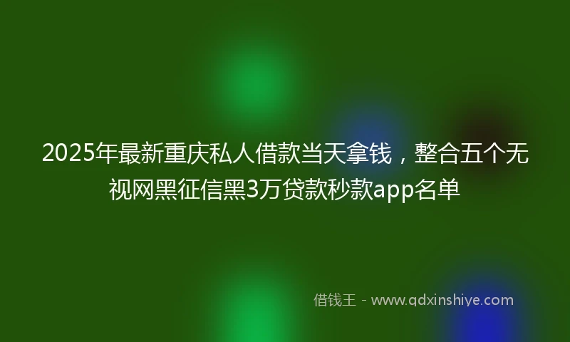 2025年最新重庆私人借款当天拿钱，整合五个无视网黑征信黑3万贷款秒款app名单