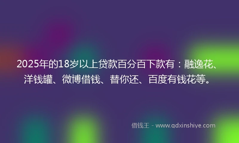2025年的18岁以上贷款百分百下款有：融逸花、洋钱罐、微博借钱、替你还、百度有钱花等。