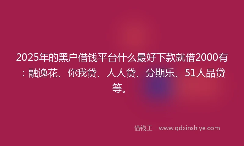 2025年的黑户借钱平台什么最好下款就借2000有：融逸花、你我贷、人人贷、分期乐、51人品贷等。