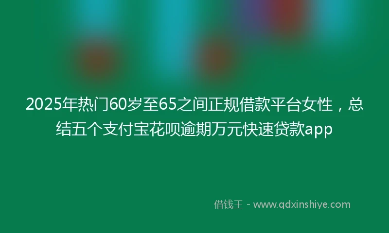 2025年热门60岁至65之间正规借款平台女性，总结五个支付宝花呗逾期万元快速贷款app