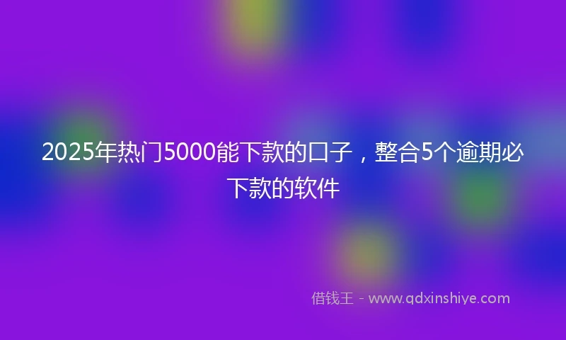 2025年热门5000能下款的口子，整合5个逾期必下款的软件