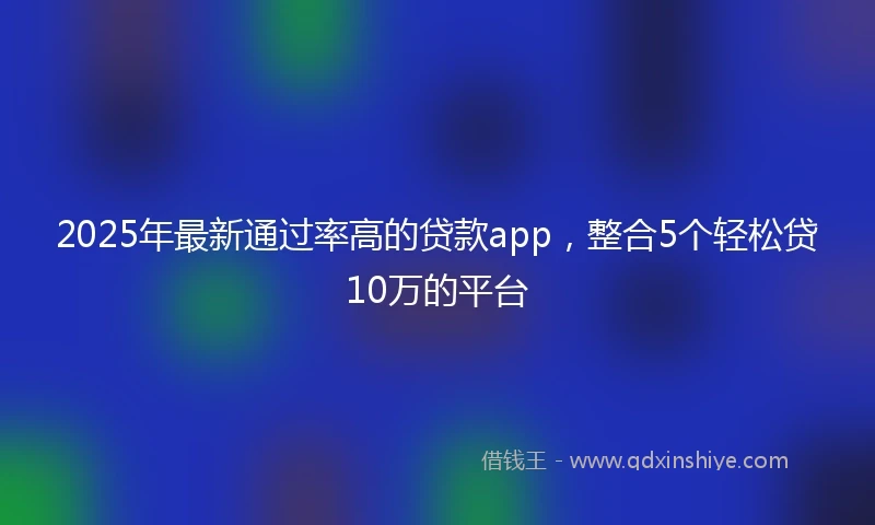 2025年最新通过率高的贷款app，整合5个轻松贷10万的平台