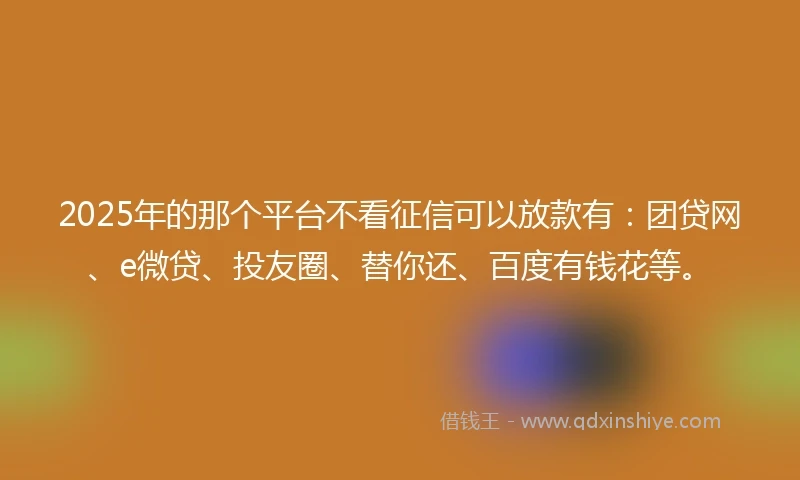 2025年的那个平台不看征信可以放款有：团贷网、e微贷、投友圈、替你还、百度有钱花等。