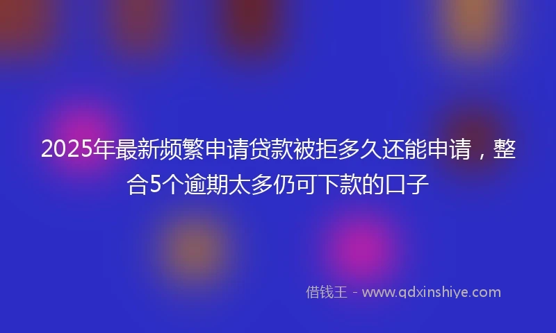 2025年最新频繁申请贷款被拒多久还能申请，整合5个逾期太多仍可下款的口子