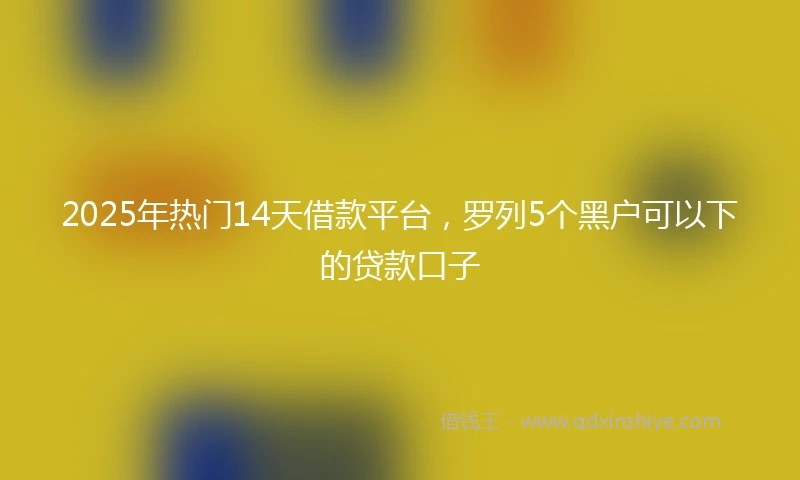 2025年热门14天借款平台，罗列5个黑户可以下的贷款口子