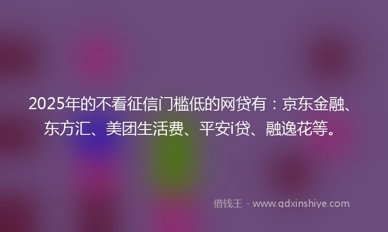 2025年的不看征信门槛低的网贷有：京东金融、东方汇、美团生活费、平安i贷、融逸花等。