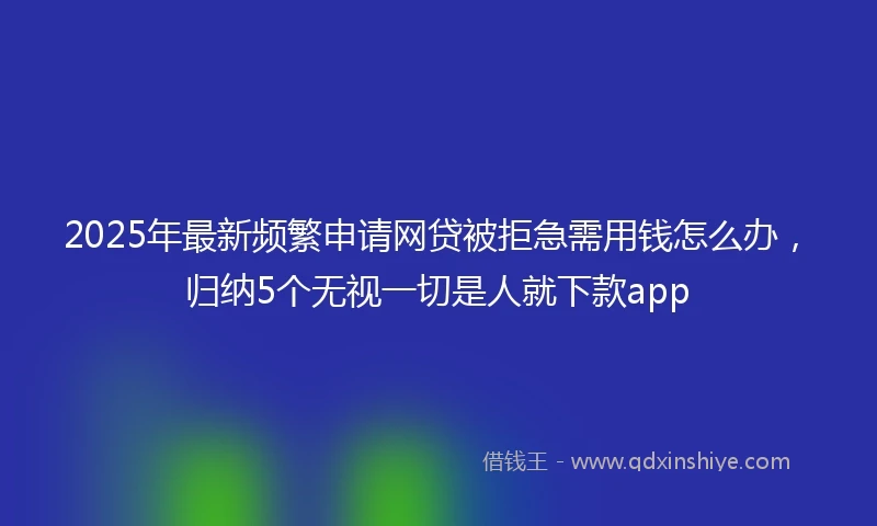 2025年最新频繁申请网贷被拒急需用钱怎么办，归纳5个无视一切是人就下款app