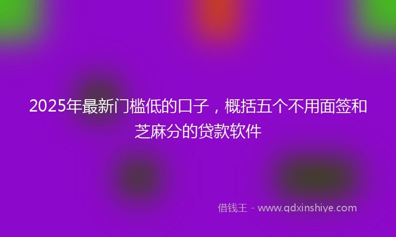2025年最新门槛低的口子，概括五个不用面签和芝麻分的贷款软件