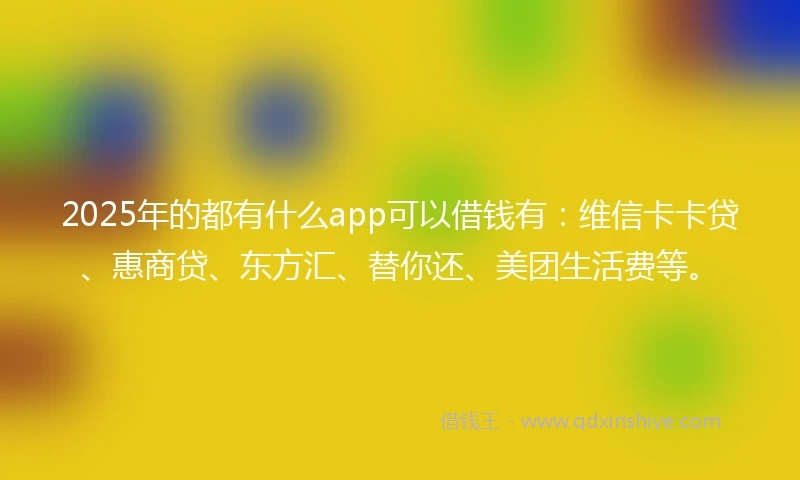 2025年的都有什么app可以借钱有：维信卡卡贷、惠商贷、东方汇、替你还、美团生活费等。