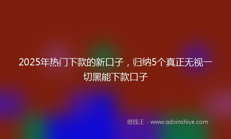 2025年热门下款的新口子，归纳5个真正无视一切黑能下款口子