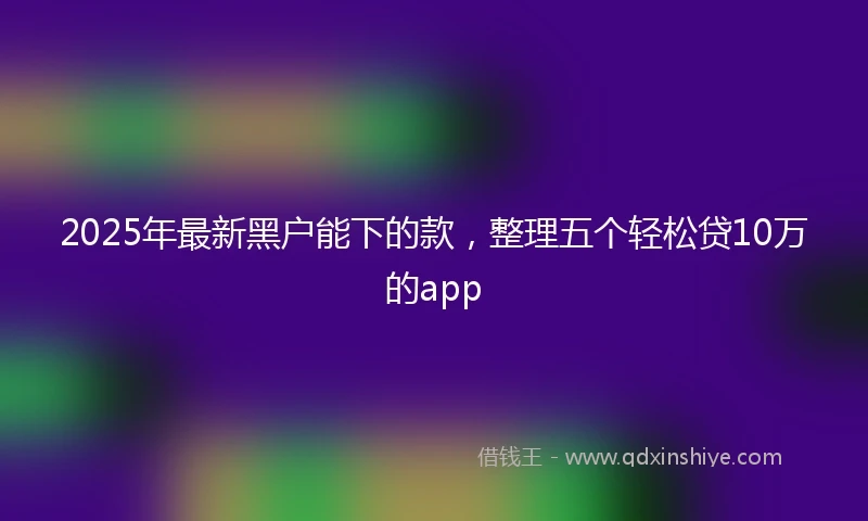 2025年最新黑户能下的款，整理五个轻松贷10万的app