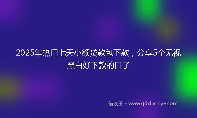 2025年热门七天小额贷款包下款,分享5个无视黑白好下款的口子