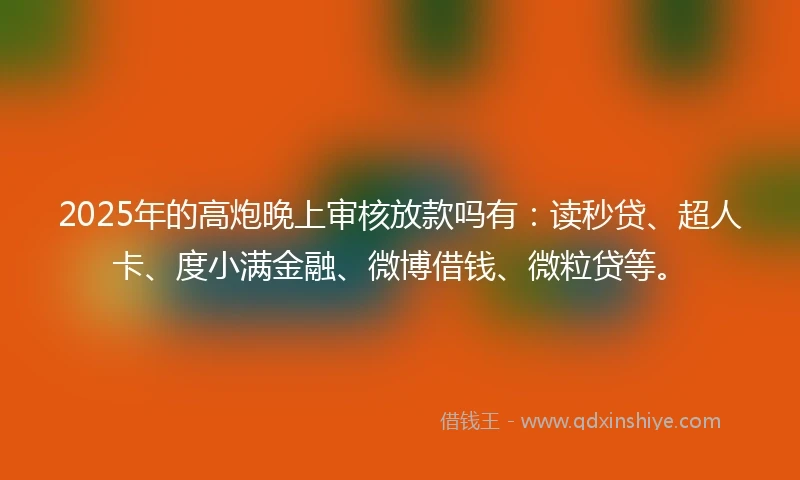 2025年的高炮晚上审核放款吗有：读秒贷、超人卡、度小满金融、微博借钱、微粒贷等。