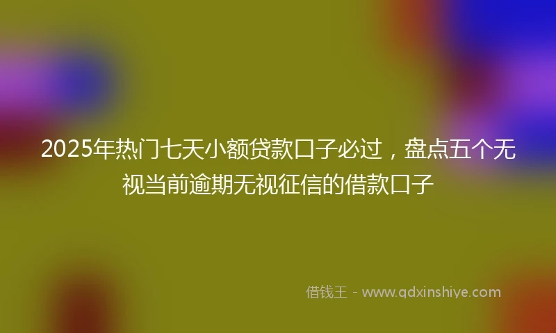 2025年热门七天小额贷款口子必过,盘点五个无视当前逾期无视征信的借款口子