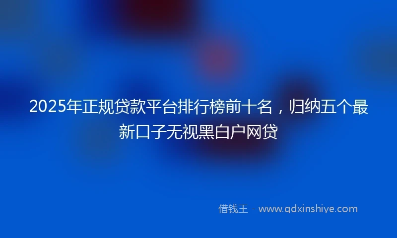 2025年正规贷款平台排行榜前十名，归纳五个最新口子无视黑白户网贷