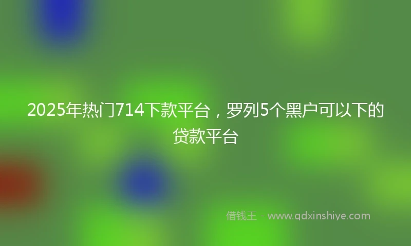 2025年热门714下款平台，罗列5个黑户可以下的贷款平台