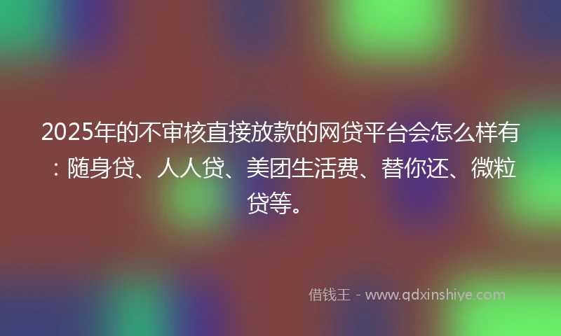 2025年的不审核直接放款的网贷平台会怎么样有：随身贷、人人贷、美团生活费、替你还、微粒贷等。