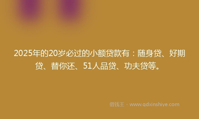 2025年的20岁必过的小额贷款有：随身贷、好期贷、替你还、51人品贷、功夫贷等。