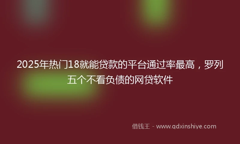 2025年热门18就能贷款的平台通过率最高，罗列五个不看负债的网贷软件
