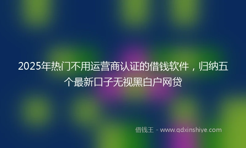 2025年热门不用运营商认证的借钱软件，归纳五个最新口子无视黑白户网贷