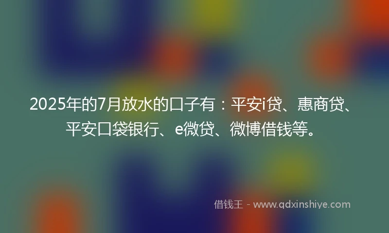 2025年的7月放水的口子有：平安i贷、惠商贷、平安口袋银行、e微贷、微博借钱等。