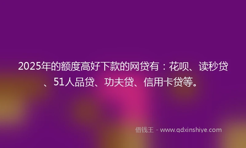 2025年的额度高好下款的网贷有：花呗、读秒贷、51人品贷、功夫贷、信用卡贷等。