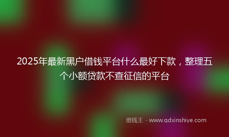 2025年最新黑户借钱平台什么最好下款，整理五个小额贷款不查征信的平台