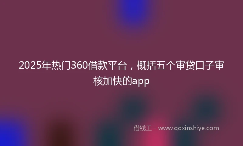 2025年热门360借款平台，概括五个审贷口子审核加快的app