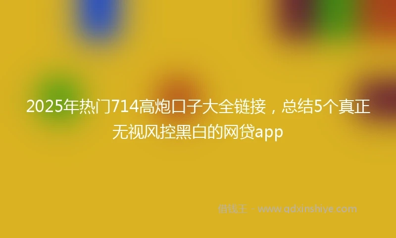 2025年热门714高炮口子大全链接，总结5个真正无视风控黑白的网贷app