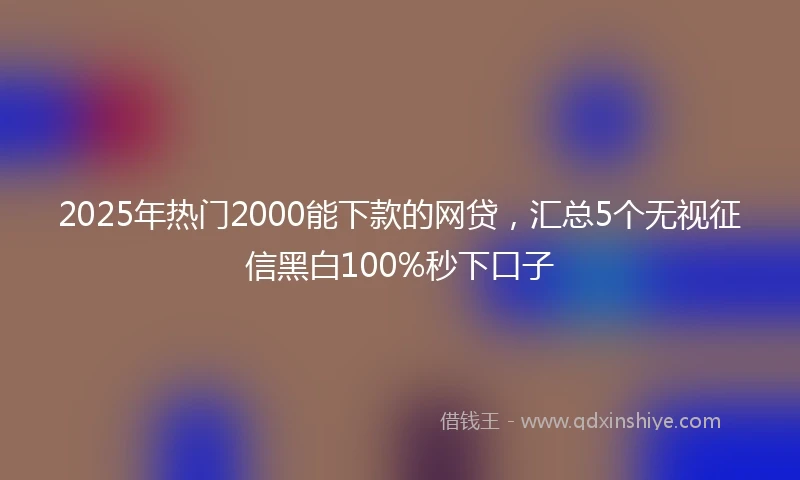 2025年热门2000能下款的网贷，汇总5个无视征信黑白100%秒下口子